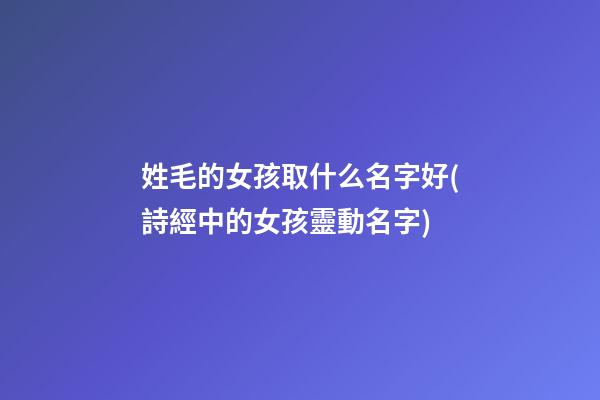姓毛的女孩取什么名字好(詩經中的女孩靈動名字)