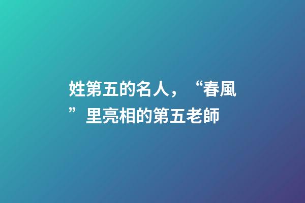 姓第五的名人，“春風”里亮相的第五老師-第1張-觀點-玄機派
