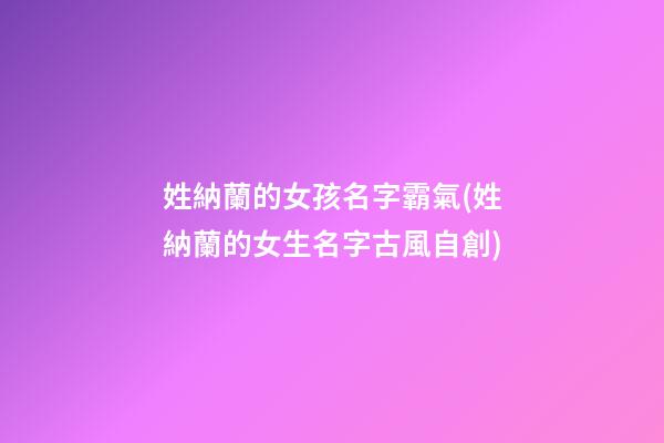姓納蘭的女孩名字霸氣(姓納蘭的女生名字古風自創)