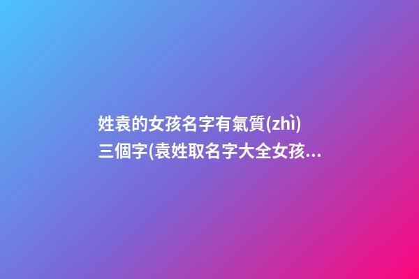 姓袁的女孩名字有氣質(zhì)三個字(袁姓取名字大全女孩3字)