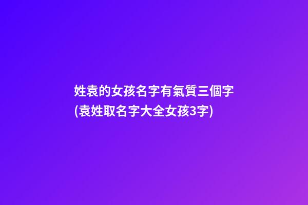 姓袁的女孩名字有氣質三個字(袁姓取名字大全女孩3字)