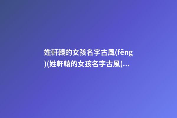 姓軒轅的女孩名字古風(fēng)(姓軒轅的女孩名字古風(fēng)四字)