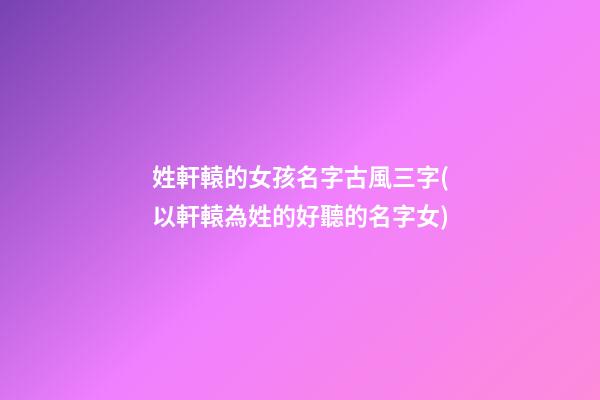 姓軒轅的女孩名字古風三字(以軒轅為姓的好聽的名字女)