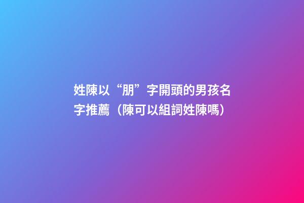 姓陳以“朋”字開頭的男孩名字推薦（陳可以組詞姓陳嗎）