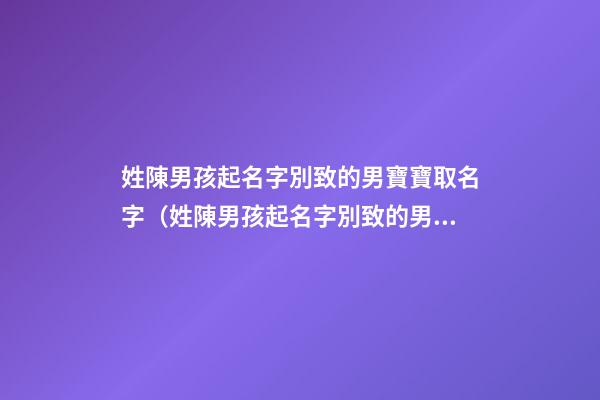 姓陳男孩起名字別致的男寶寶取名字（姓陳男孩起名字別致的男寶寶取名字大全）
