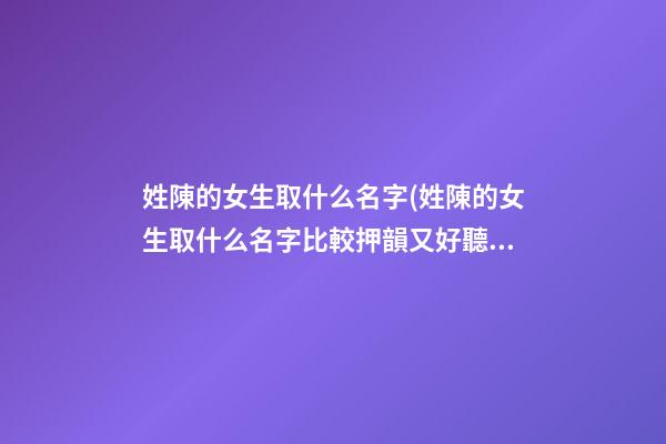 姓陳的女生取什么名字(姓陳的女生取什么名字比較押韻又好聽)
