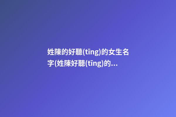 姓陳的好聽(tīng)的女生名字(姓陳好聽(tīng)的女生名字一個(gè)字)