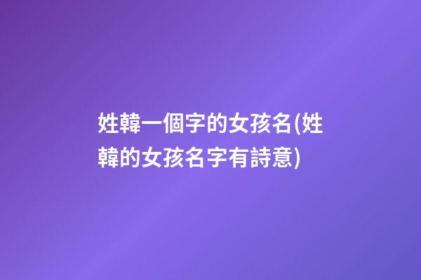 姓韓一個字的女孩名(姓韓的女孩名字有詩意)