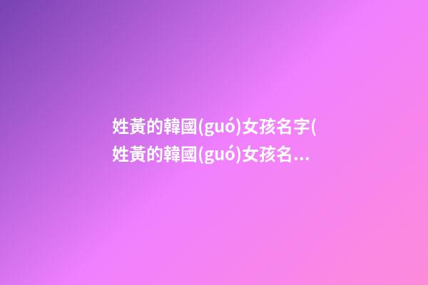 姓黃的韓國(guó)女孩名字(姓黃的韓國(guó)女孩名字叫什么)