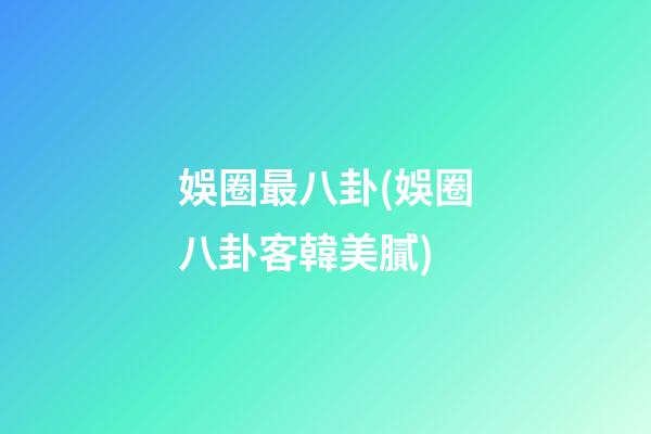 娛圈最八卦(娛圈八卦客韓美膩)