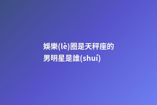 娛樂(lè)圈是天秤座的男明星是誰(shuí)