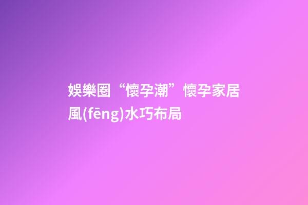 娛樂圈“懷孕潮”懷孕家居風(fēng)水巧布局