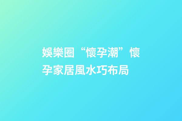 娛樂圈“懷孕潮”懷孕家居風水巧布局