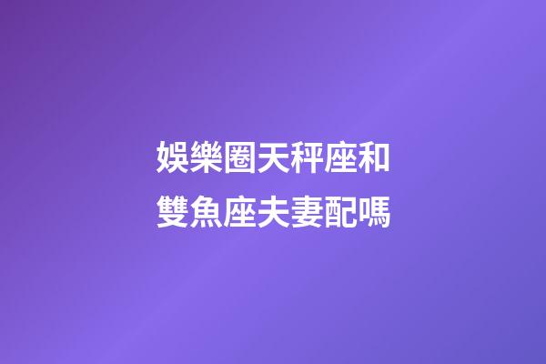 娛樂圈天秤座和雙魚座夫妻配嗎-第1張-星座運勢-玄機派