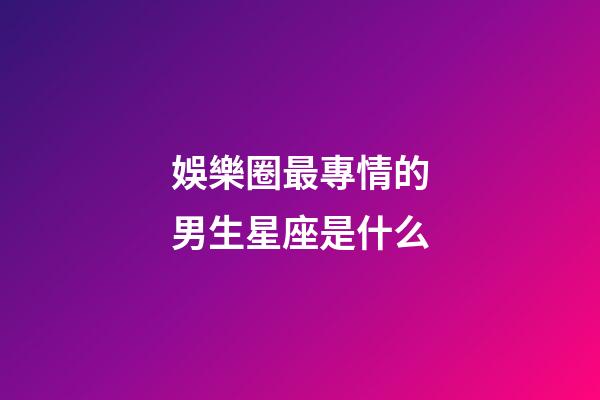 娛樂圈最專情的男生星座是什么-第1張-星座運勢-玄機派