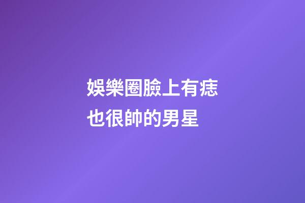 娛樂圈臉上有痣也很帥的男星