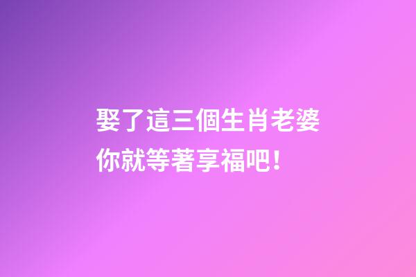 娶了這三個生肖老婆你就等著享福吧！