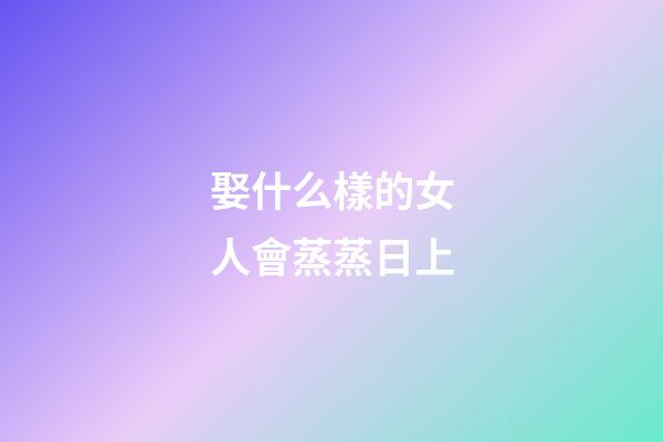 娶什么樣的女人會蒸蒸日上