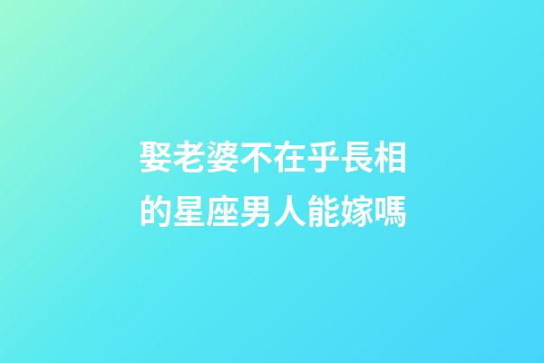 娶老婆不在乎長相的星座男人能嫁嗎-第1張-星座運勢-玄機派
