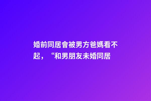婚前同居會被男方爸媽看不起，“和男朋友未婚同居-第1張-觀點-玄機派