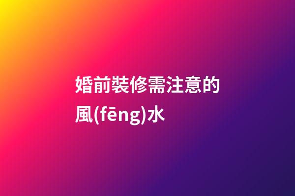婚前裝修需注意的風(fēng)水