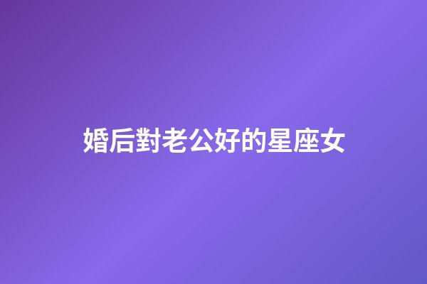 婚后對老公好的星座女-第1張-星座運勢-玄機派