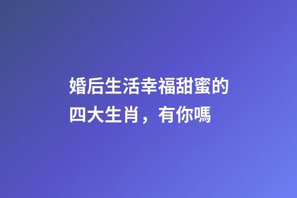 婚后生活幸福甜蜜的四大生肖，有你嗎