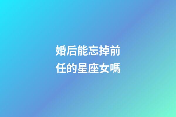 婚后能忘掉前任的星座女嗎-第1張-星座運(yùn)勢-玄機(jī)派