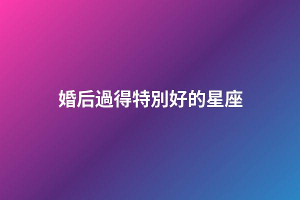 婚后過得特別好的星座-第1張-星座運勢-玄機派