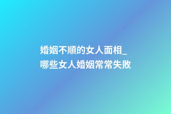婚姻不順的女人面相_哪些女人婚姻常常失敗