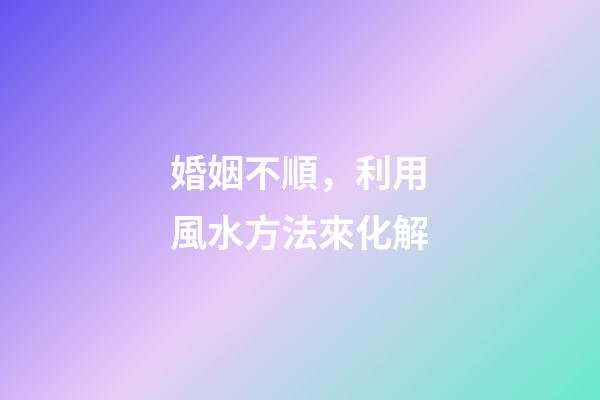 婚姻不順，利用風水方法來化解