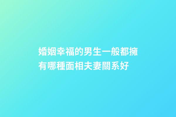 婚姻幸福的男生一般都擁有哪種面相夫妻關系好