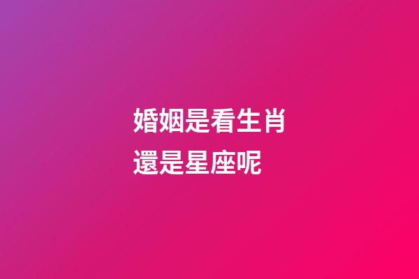 婚姻是看生肖還是星座呢-第1張-星座運(yùn)勢(shì)-玄機(jī)派