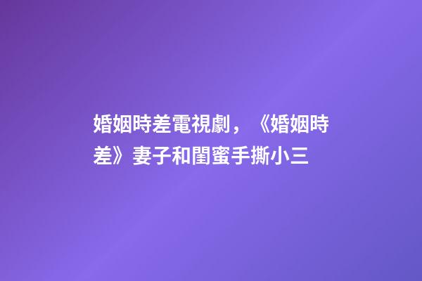 婚姻時差電視劇，《婚姻時差》妻子和閨蜜手撕小三-第1張-觀點-玄機派