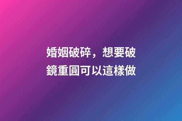 婚姻破碎，想要破鏡重圓可以這樣做