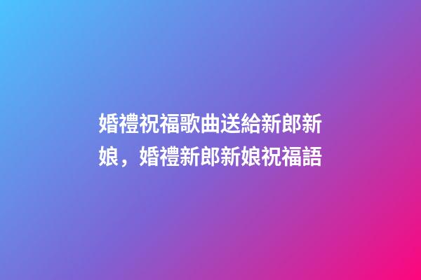 婚禮祝福歌曲送給新郎新娘，婚禮新郎新娘祝福語-第1張-觀點(diǎn)-玄機(jī)派