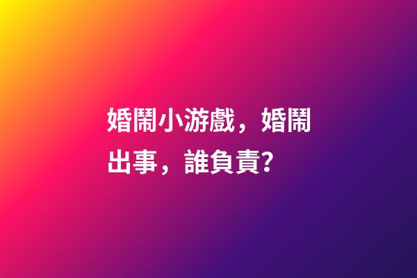 婚鬧小游戲，婚鬧出事，誰負責？-第1張-觀點-玄機派
