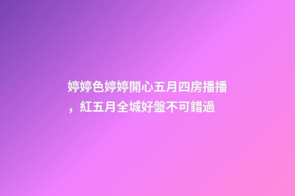 婷婷色婷婷開心五月四房播播，紅五月全城好盤不可錯過-第1張-觀點-玄機派