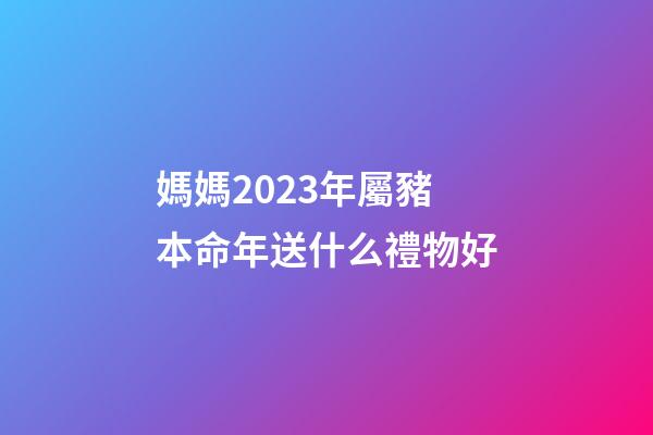 媽媽2023年屬豬本命年送什么禮物好