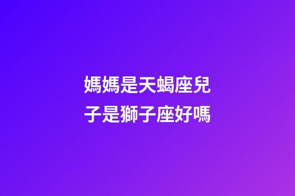 媽媽是天蝎座兒子是獅子座好嗎-第1張-星座運勢-玄機派