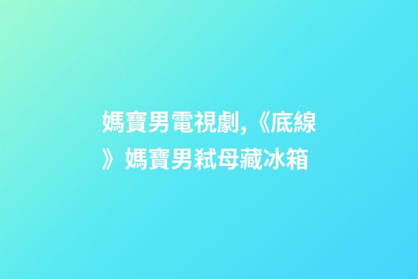 媽寶男電視劇,《底線》媽寶男弒母藏冰箱-第1張-觀點-玄機派