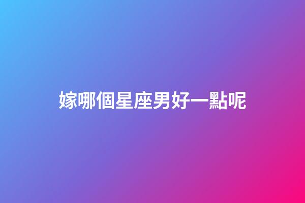 嫁哪個星座男好一點呢-第1張-星座運勢-玄機派
