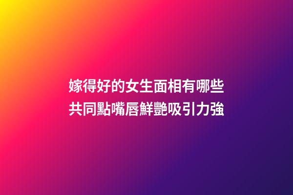 嫁得好的女生面相有哪些共同點?嘴唇鮮艷吸引力強