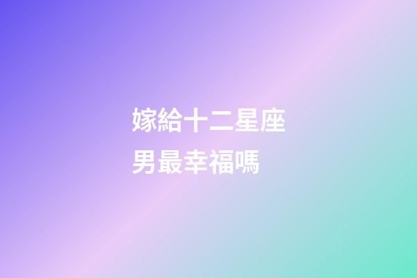 嫁給十二星座男最幸福嗎-第1張-星座運勢-玄機派