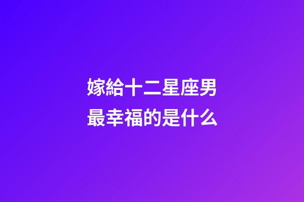 嫁給十二星座男最幸福的是什么-第1張-星座運勢-玄機派