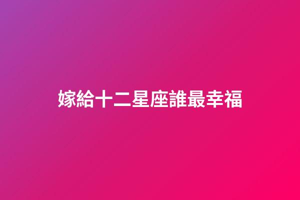 嫁給十二星座誰最幸福-第1張-星座運勢-玄機派