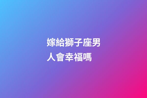 嫁給獅子座男人會幸福嗎-第1張-星座運勢-玄機派