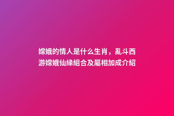 嫦娥的情人是什么生肖，亂斗西游嫦娥仙緣組合及屬相加成介紹-第1張-觀點-玄機派