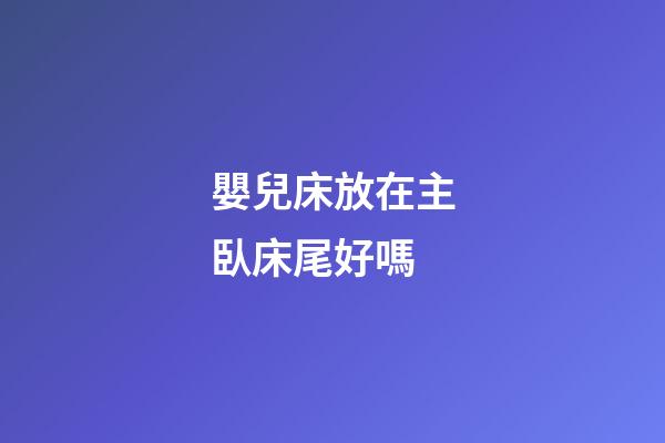嬰兒床放在主臥床尾好嗎