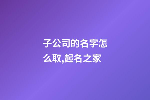 子公司的名字怎么取,起名之家-第1張-公司起名-玄機派